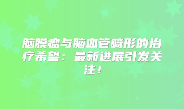 脑膜瘤与脑血管畸形的治疗希望：最新进展引发关注！