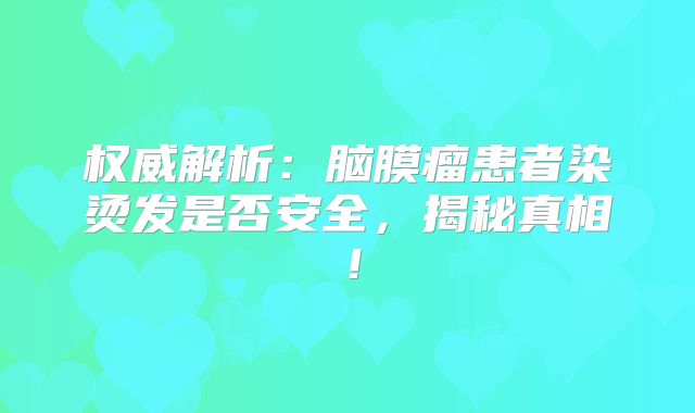 权威解析：脑膜瘤患者染烫发是否安全，揭秘真相！