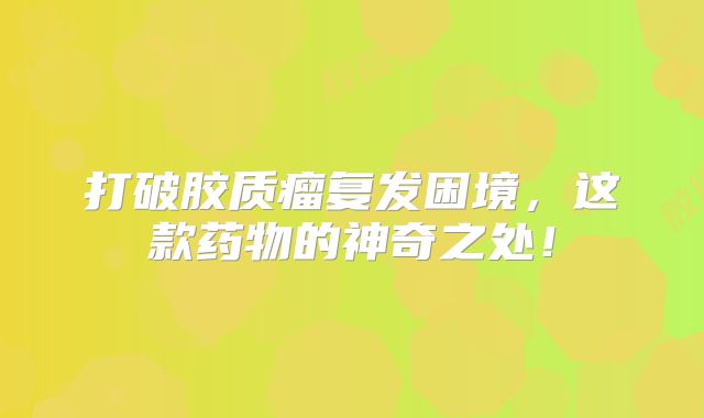 打破胶质瘤复发困境，这款药物的神奇之处！
