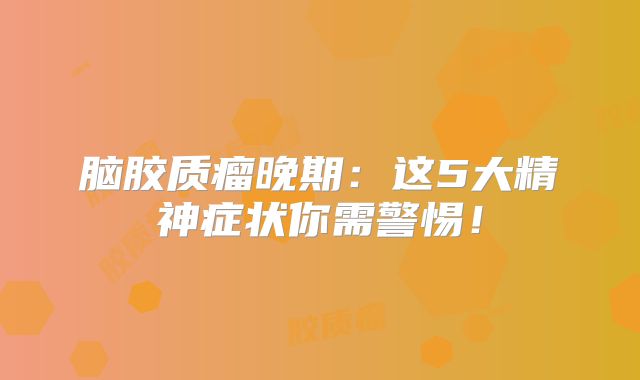 脑胶质瘤晚期：这5大精神症状你需警惕！