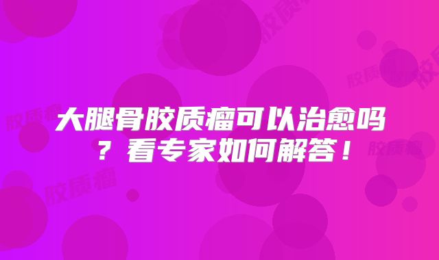 大腿骨胶质瘤可以治愈吗？看专家如何解答！