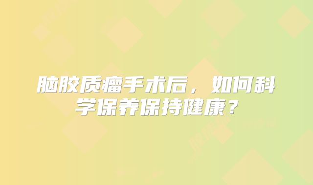 脑胶质瘤手术后，如何科学保养保持健康？