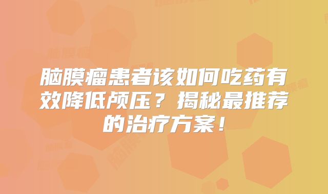 脑膜瘤患者该如何吃药有效降低颅压？揭秘最推荐的治疗方案！
