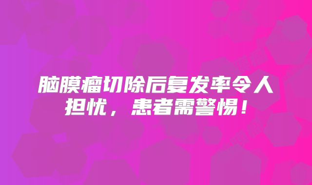 脑膜瘤切除后复发率令人担忧，患者需警惕！