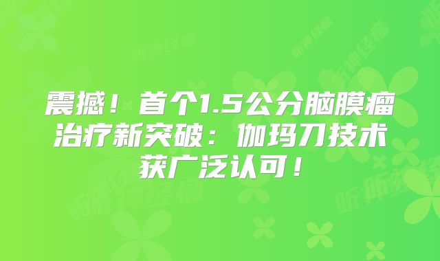 震撼！首个1.5公分脑膜瘤治疗新突破：伽玛刀技术获广泛认可！