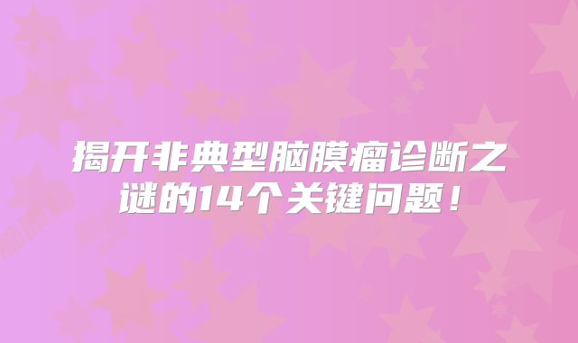 揭开非典型脑膜瘤诊断之谜的14个关键问题！