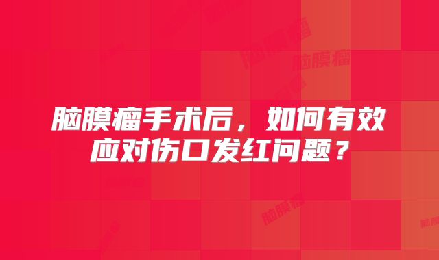 脑膜瘤手术后，如何有效应对伤口发红问题？