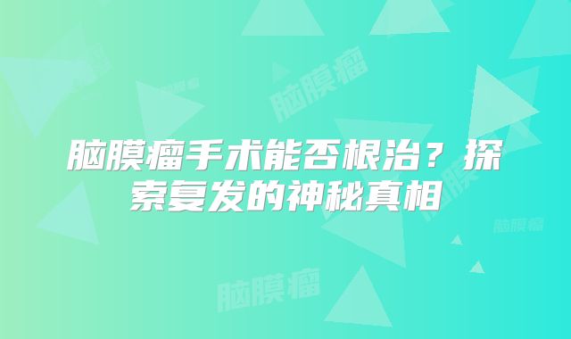 脑膜瘤手术能否根治？探索复发的神秘真相