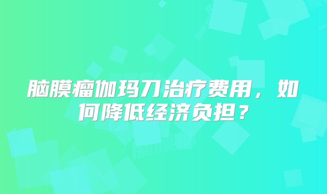 脑膜瘤伽玛刀治疗费用，如何降低经济负担？
