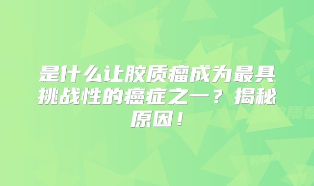 是什么让胶质瘤成为最具挑战性的癌症之一？揭秘原因！