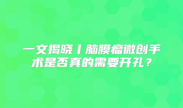 一文揭晓丨脑膜瘤微创手术是否真的需要开孔？