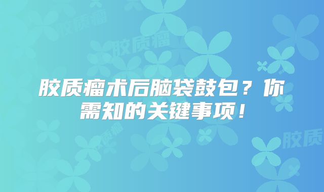 胶质瘤术后脑袋鼓包？你需知的关键事项！