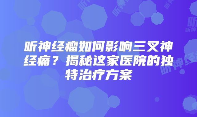 听神经瘤如何影响三叉神经痛？揭秘这家医院的独特治疗方案