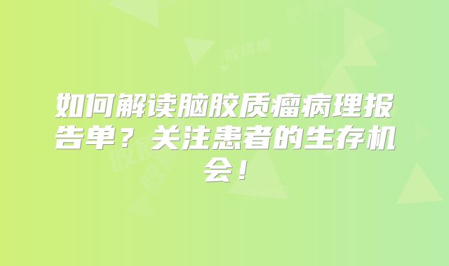 如何解读脑胶质瘤病理报告单？关注患者的生存机会！