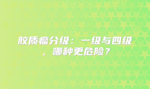 胶质瘤分级：一级与四级，哪种更危险？