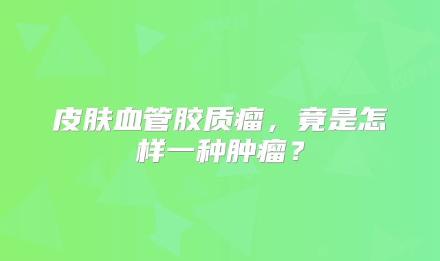 皮肤血管胶质瘤，竟是怎样一种肿瘤？