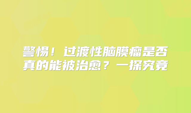 警惕！过渡性脑膜瘤是否真的能被治愈？一探究竟