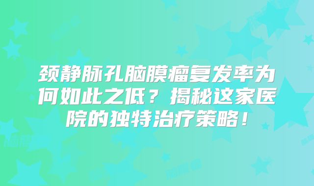 颈静脉孔脑膜瘤复发率为何如此之低？揭秘这家医院的独特治疗策略！