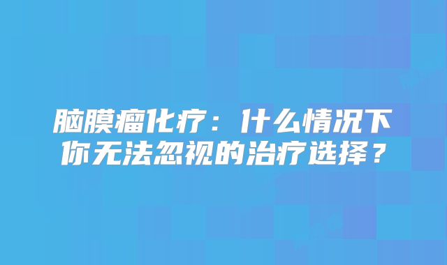 脑膜瘤化疗：什么情况下你无法忽视的治疗选择？