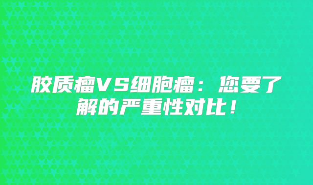 胶质瘤VS细胞瘤：您要了解的严重性对比！