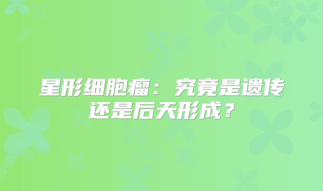 星形细胞瘤：究竟是遗传还是后天形成？