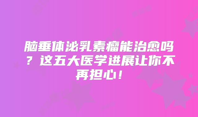 脑垂体泌乳素瘤能治愈吗？这五大医学进展让你不再担心！