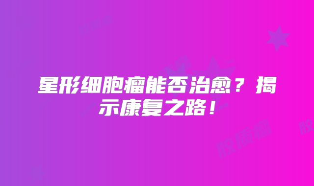 星形细胞瘤能否治愈？揭示康复之路！