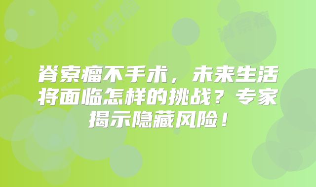 脊索瘤不手术，未来生活将面临怎样的挑战？专家揭示隐藏风险！