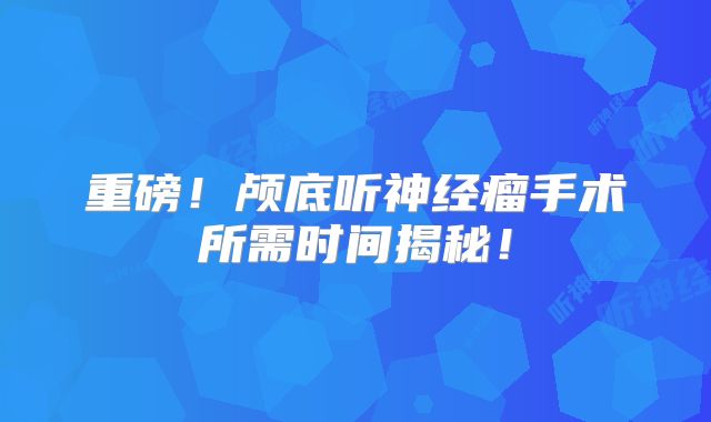 重磅！颅底听神经瘤手术所需时间揭秘！