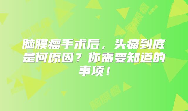 脑膜瘤手术后，头痛到底是何原因？你需要知道的事项！