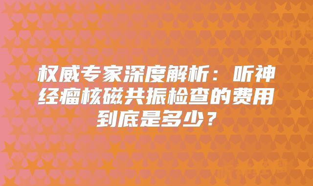 权威专家深度解析：听神经瘤核磁共振检查的费用到底是多少？