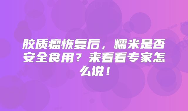 胶质瘤恢复后，糯米是否安全食用？来看看专家怎么说！