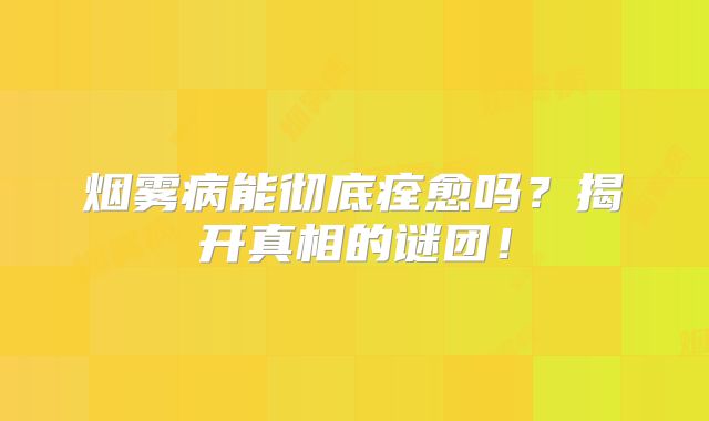 烟雾病能彻底痊愈吗？揭开真相的谜团！