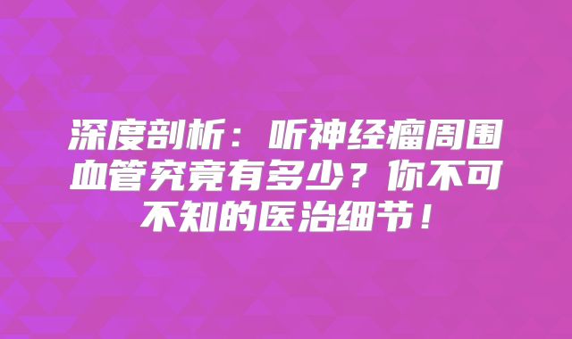 深度剖析：听神经瘤周围血管究竟有多少？你不可不知的医治细节！