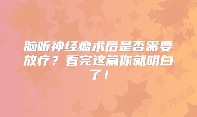 脑听神经瘤术后是否需要放疗？看完这篇你就明白了！