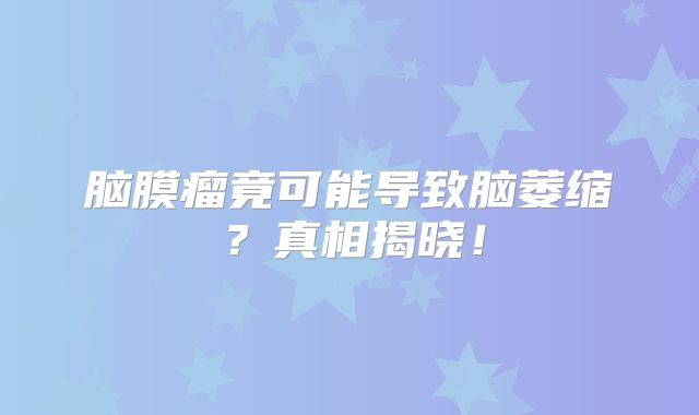 脑膜瘤竟可能导致脑萎缩？真相揭晓！