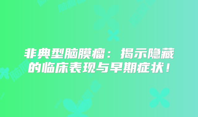 非典型脑膜瘤：揭示隐藏的临床表现与早期症状！