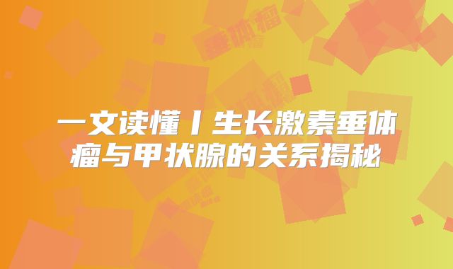 一文读懂丨生长激素垂体瘤与甲状腺的关系揭秘
