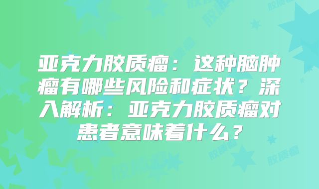 亚克力胶质瘤：这种脑肿瘤有哪些风险和症状？深入解析：亚克力胶质瘤对患者意味着什么？