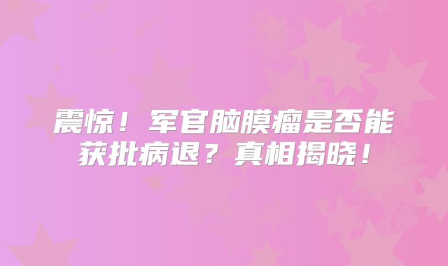 震惊！军官脑膜瘤是否能获批病退？真相揭晓！