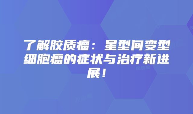 了解胶质瘤：星型间变型细胞瘤的症状与治疗新进展！