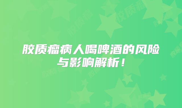 胶质瘤病人喝啤酒的风险与影响解析！