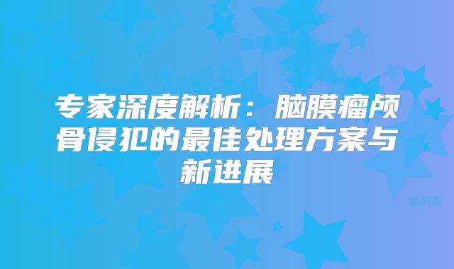 专家深度解析：脑膜瘤颅骨侵犯的最佳处理方案与新进展