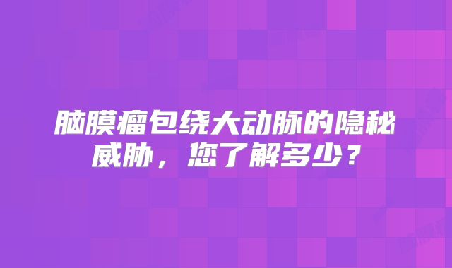 脑膜瘤包绕大动脉的隐秘威胁，您了解多少？
