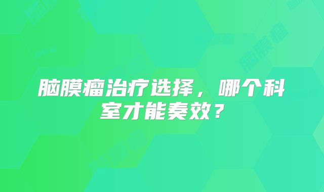 脑膜瘤治疗选择，哪个科室才能奏效？