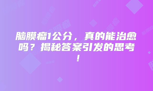 脑膜瘤1公分，真的能治愈吗？揭秘答案引发的思考！