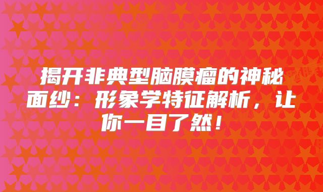 揭开非典型脑膜瘤的神秘面纱：形象学特征解析，让你一目了然！