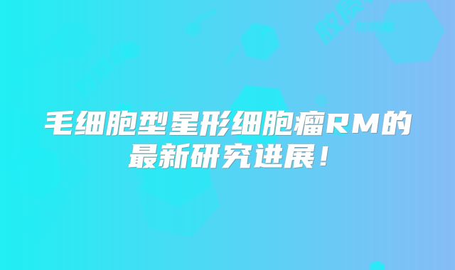 毛细胞型星形细胞瘤RM的最新研究进展！