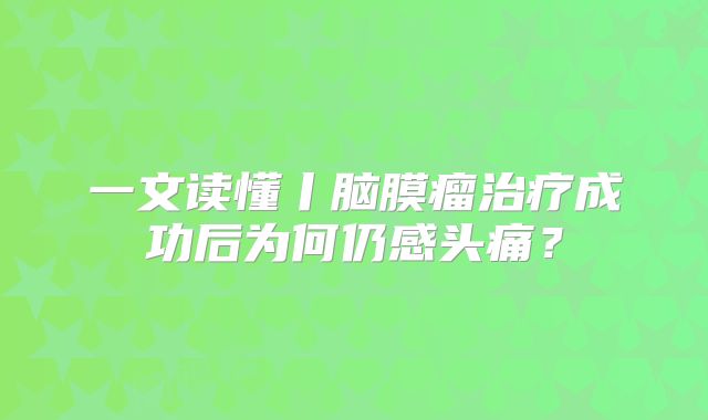 一文读懂丨脑膜瘤治疗成功后为何仍感头痛？