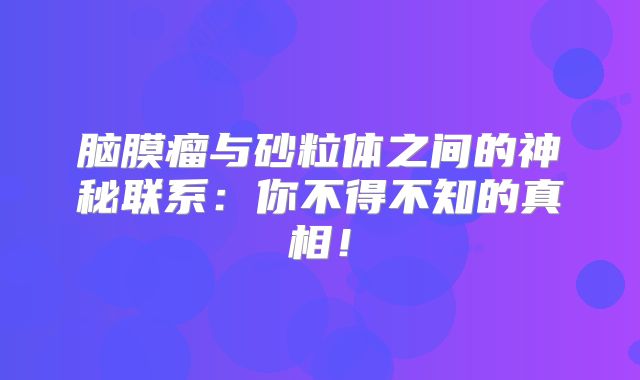 脑膜瘤与砂粒体之间的神秘联系：你不得不知的真相！